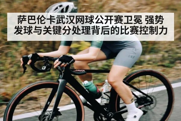 萨巴伦卡武汉网球公开赛卫冕 强势发球与关键分处理背后的比赛控制力